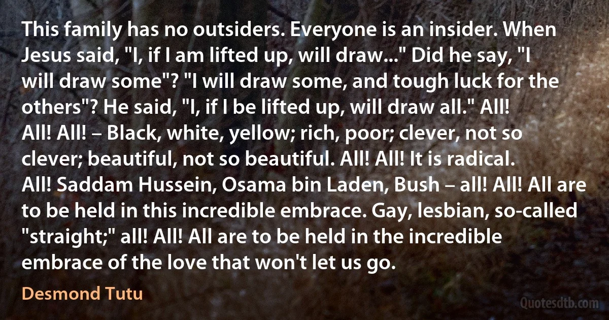 This family has no outsiders. Everyone is an insider. When Jesus said, "I, if I am lifted up, will draw..." Did he say, "I will draw some"? "I will draw some, and tough luck for the others"? He said, "I, if I be lifted up, will draw all." All! All! All! – Black, white, yellow; rich, poor; clever, not so clever; beautiful, not so beautiful. All! All! It is radical. All! Saddam Hussein, Osama bin Laden, Bush – all! All! All are to be held in this incredible embrace. Gay, lesbian, so-called "straight;" all! All! All are to be held in the incredible embrace of the love that won't let us go. (Desmond Tutu)