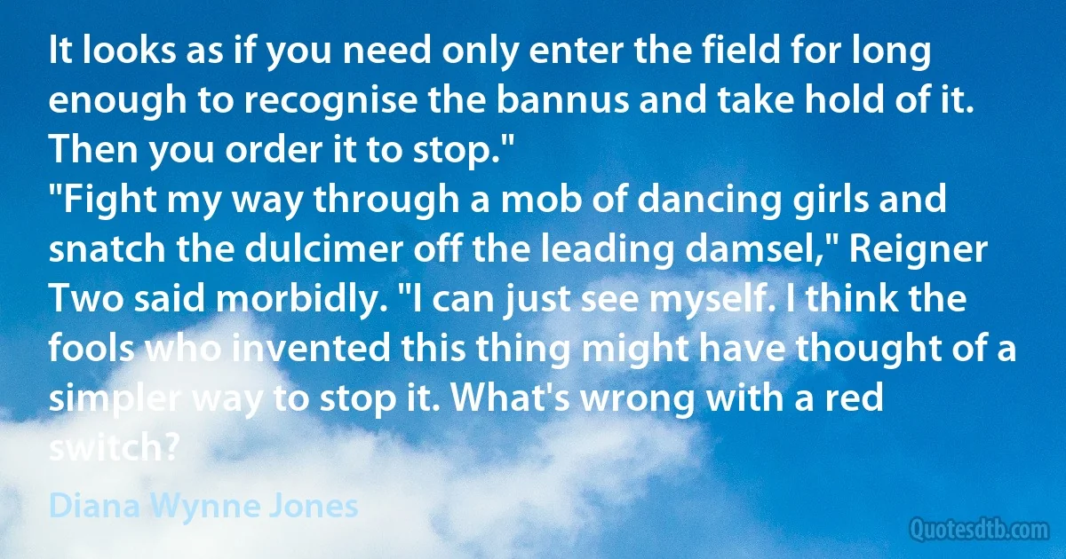 It looks as if you need only enter the field for long enough to recognise the bannus and take hold of it. Then you order it to stop."
"Fight my way through a mob of dancing girls and snatch the dulcimer off the leading damsel," Reigner Two said morbidly. "I can just see myself. I think the fools who invented this thing might have thought of a simpler way to stop it. What's wrong with a red switch? (Diana Wynne Jones)