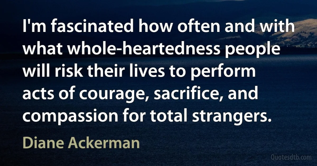 I'm fascinated how often and with what whole-heartedness people will risk their lives to perform acts of courage, sacrifice, and compassion for total strangers. (Diane Ackerman)