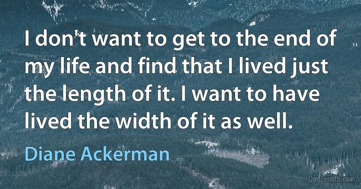 I don't want to get to the end of my life and find that I lived just the length of it. I want to have lived the width of it as well. (Diane Ackerman)