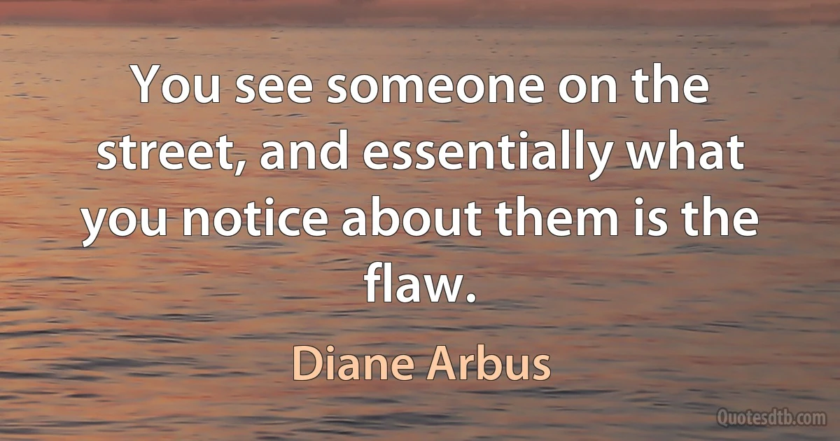 You see someone on the street, and essentially what you notice about them is the flaw. (Diane Arbus)