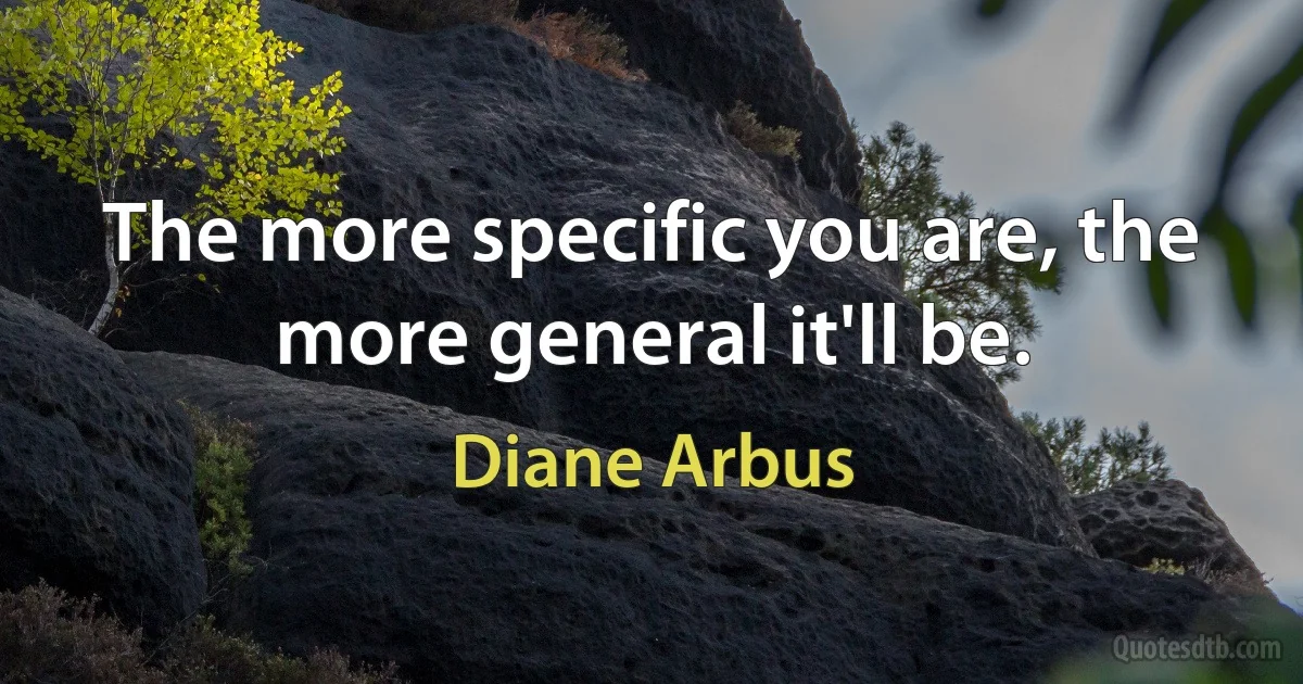 The more specific you are, the more general it'll be. (Diane Arbus)