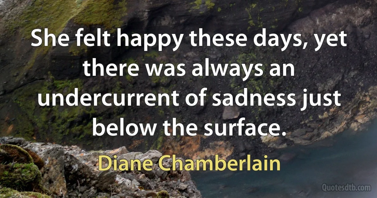 She felt happy these days, yet there was always an undercurrent of sadness just below the surface. (Diane Chamberlain)