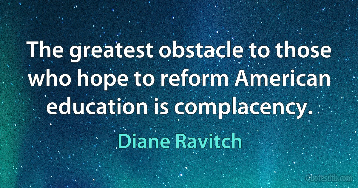 The greatest obstacle to those who hope to reform American education is complacency. (Diane Ravitch)