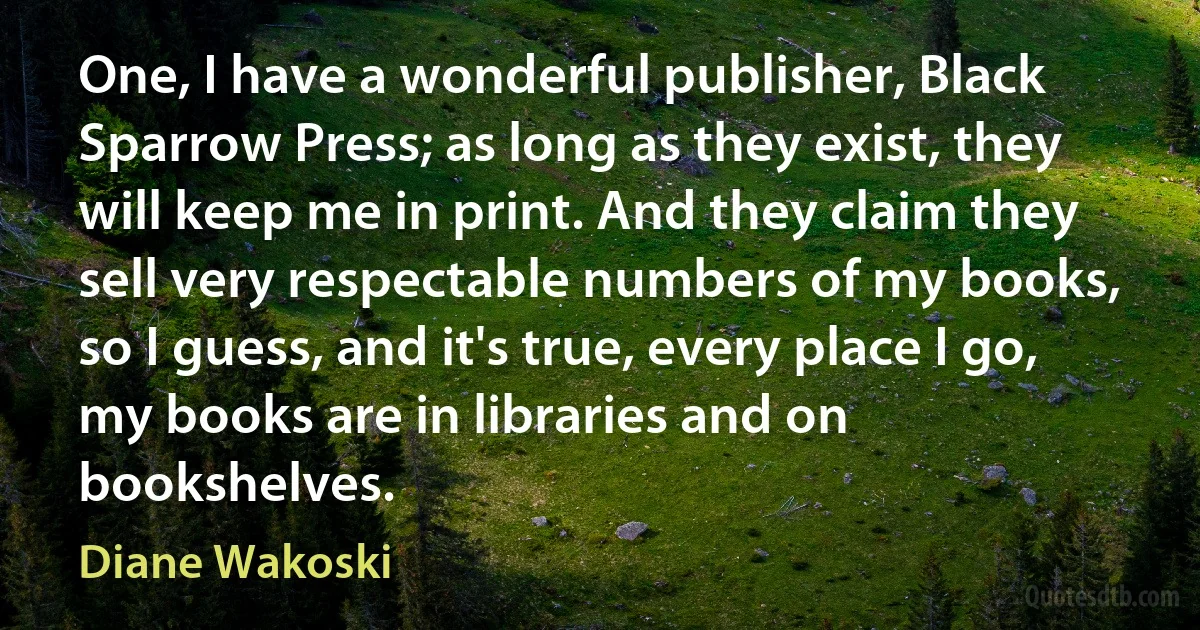 One, I have a wonderful publisher, Black Sparrow Press; as long as they exist, they will keep me in print. And they claim they sell very respectable numbers of my books, so I guess, and it's true, every place I go, my books are in libraries and on bookshelves. (Diane Wakoski)