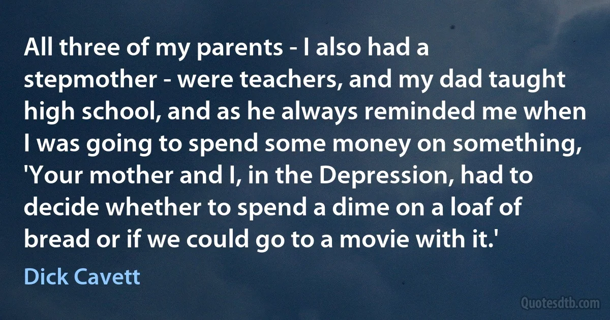 All three of my parents - I also had a stepmother - were teachers, and my dad taught high school, and as he always reminded me when I was going to spend some money on something, 'Your mother and I, in the Depression, had to decide whether to spend a dime on a loaf of bread or if we could go to a movie with it.' (Dick Cavett)