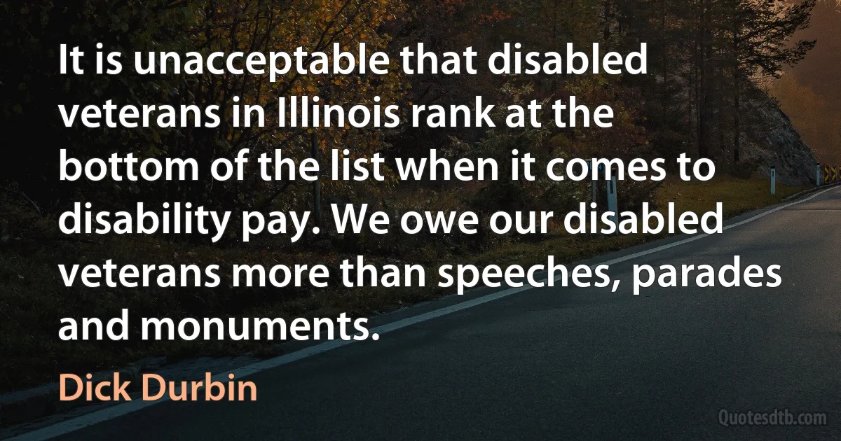 It is unacceptable that disabled veterans in Illinois rank at the bottom of the list when it comes to disability pay. We owe our disabled veterans more than speeches, parades and monuments. (Dick Durbin)