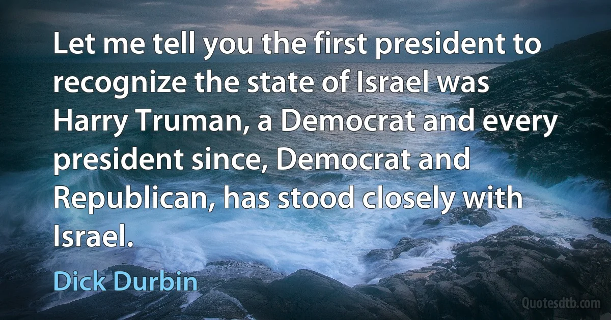 Let me tell you the first president to recognize the state of Israel was Harry Truman, a Democrat and every president since, Democrat and Republican, has stood closely with Israel. (Dick Durbin)