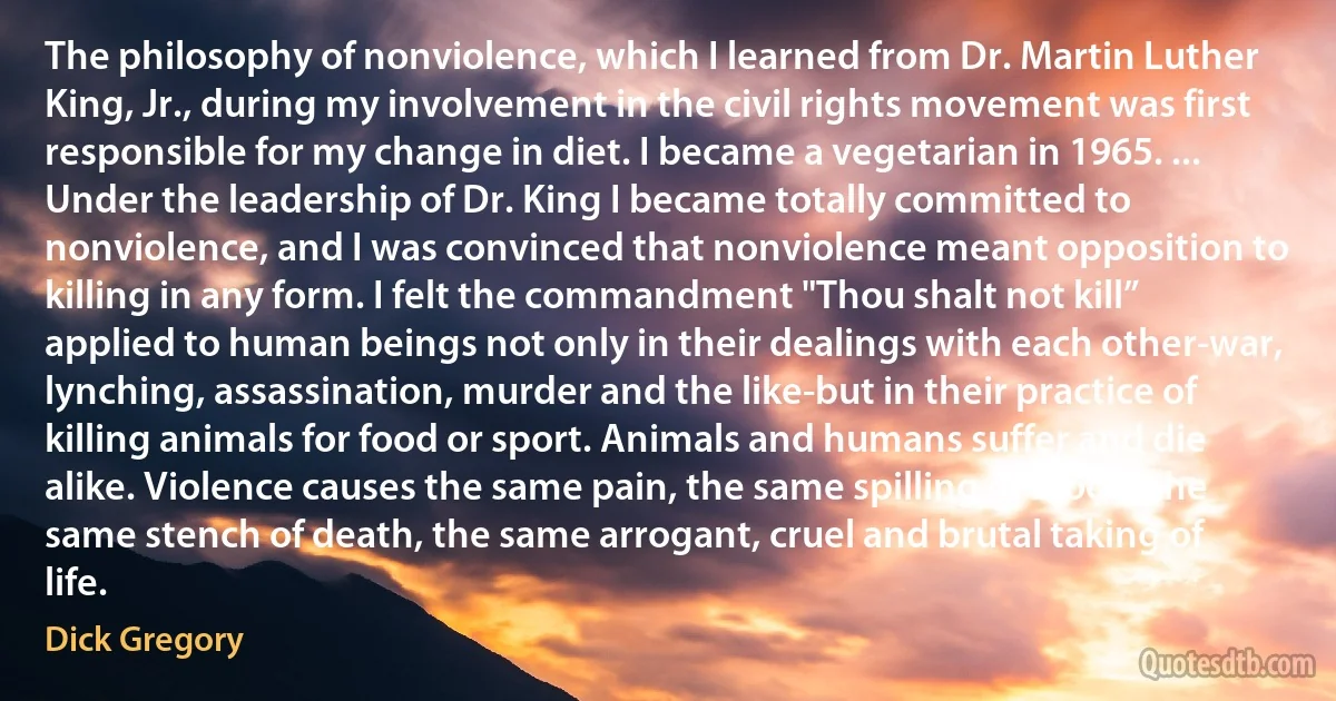 The philosophy of nonviolence, which I learned from Dr. Martin Luther King, Jr., during my involvement in the civil rights movement was first responsible for my change in diet. I became a vegetarian in 1965. ... Under the leadership of Dr. King I became totally committed to nonviolence, and I was convinced that nonviolence meant opposition to killing in any form. I felt the commandment "Thou shalt not kill” applied to human beings not only in their dealings with each other-war, lynching, assassination, murder and the like-but in their practice of killing animals for food or sport. Animals and humans suffer and die alike. Violence causes the same pain, the same spilling of blood, the same stench of death, the same arrogant, cruel and brutal taking of life. (Dick Gregory)