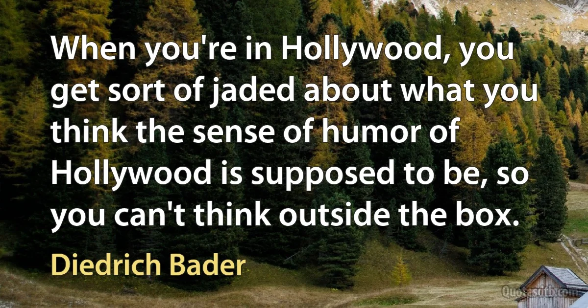 When you're in Hollywood, you get sort of jaded about what you think the sense of humor of Hollywood is supposed to be, so you can't think outside the box. (Diedrich Bader)