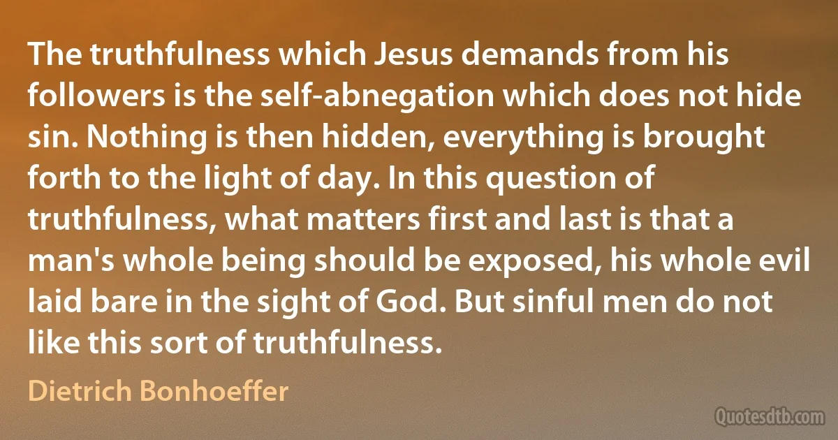 The truthfulness which Jesus demands from his followers is the self-abnegation which does not hide sin. Nothing is then hidden, everything is brought forth to the light of day. In this question of truthfulness, what matters first and last is that a man's whole being should be exposed, his whole evil laid bare in the sight of God. But sinful men do not like this sort of truthfulness. (Dietrich Bonhoeffer)