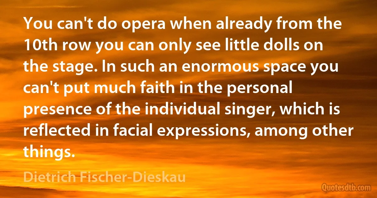 You can't do opera when already from the 10th row you can only see little dolls on the stage. In such an enormous space you can't put much faith in the personal presence of the individual singer, which is reflected in facial expressions, among other things. (Dietrich Fischer-Dieskau)