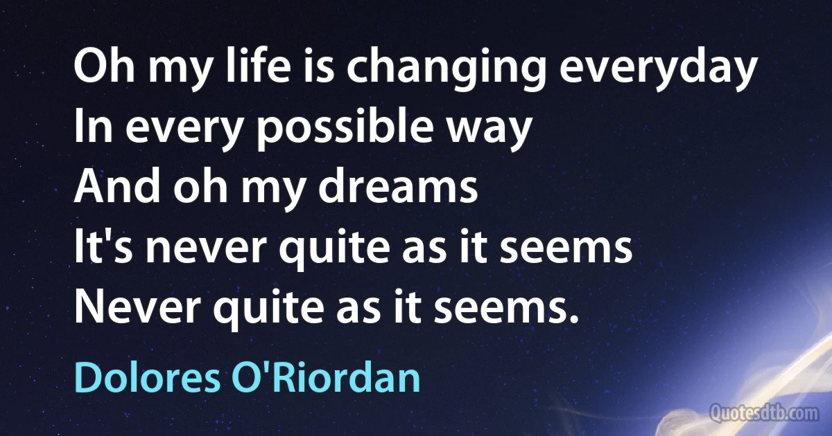 Oh my life is changing everyday
In every possible way
And oh my dreams
It's never quite as it seems
Never quite as it seems. (Dolores O'Riordan)