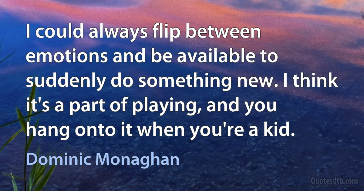 I could always flip between emotions and be available to suddenly do something new. I think it's a part of playing, and you hang onto it when you're a kid. (Dominic Monaghan)