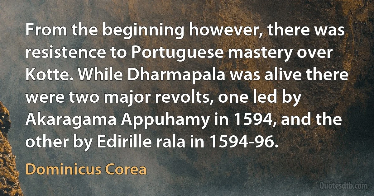 From the beginning however, there was resistence to Portuguese mastery over Kotte. While Dharmapala was alive there were two major revolts, one led by Akaragama Appuhamy in 1594, and the other by Edirille rala in 1594-96. (Dominicus Corea)