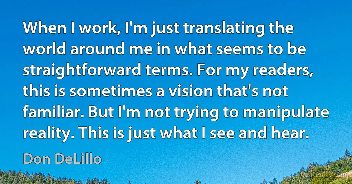 When I work, I'm just translating the world around me in what seems to be straightforward terms. For my readers, this is sometimes a vision that's not familiar. But I'm not trying to manipulate reality. This is just what I see and hear. (Don DeLillo)