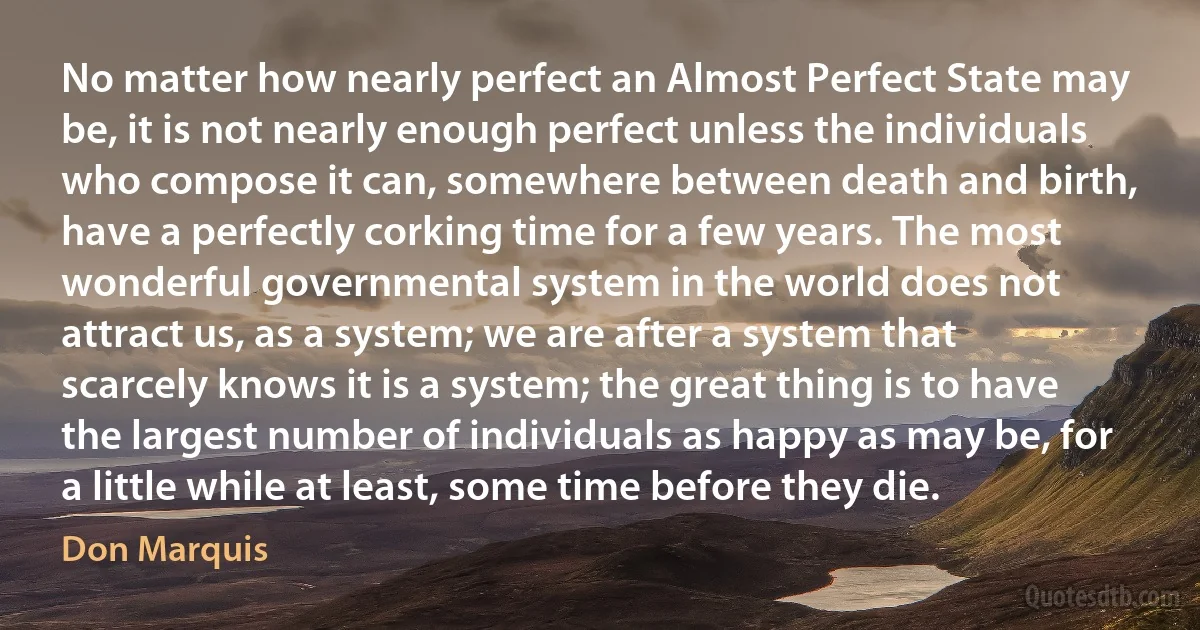 No matter how nearly perfect an Almost Perfect State may be, it is not nearly enough perfect unless the individuals who compose it can, somewhere between death and birth, have a perfectly corking time for a few years. The most wonderful governmental system in the world does not attract us, as a system; we are after a system that scarcely knows it is a system; the great thing is to have the largest number of individuals as happy as may be, for a little while at least, some time before they die. (Don Marquis)