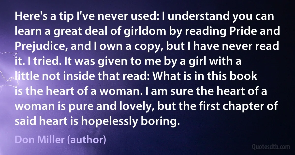 Here's a tip I've never used: I understand you can learn a great deal of girldom by reading Pride and Prejudice, and I own a copy, but I have never read it. I tried. It was given to me by a girl with a little not inside that read: What is in this book is the heart of a woman. I am sure the heart of a woman is pure and lovely, but the first chapter of said heart is hopelessly boring. (Don Miller (author))