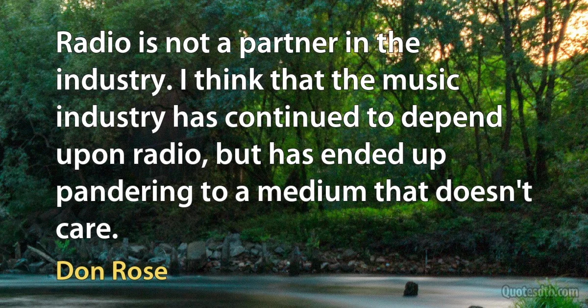 Radio is not a partner in the industry. I think that the music industry has continued to depend upon radio, but has ended up pandering to a medium that doesn't care. (Don Rose)