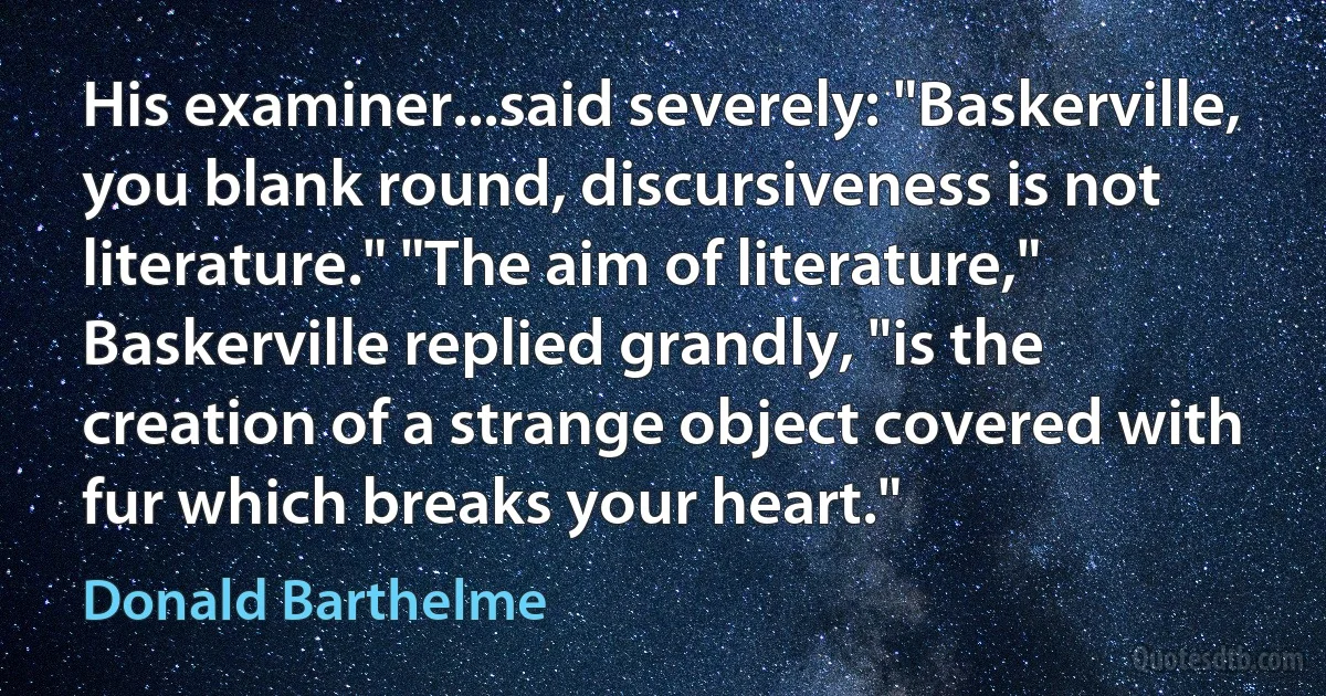 His examiner...said severely: "Baskerville, you blank round, discursiveness is not literature." "The aim of literature," Baskerville replied grandly, "is the creation of a strange object covered with fur which breaks your heart." (Donald Barthelme)