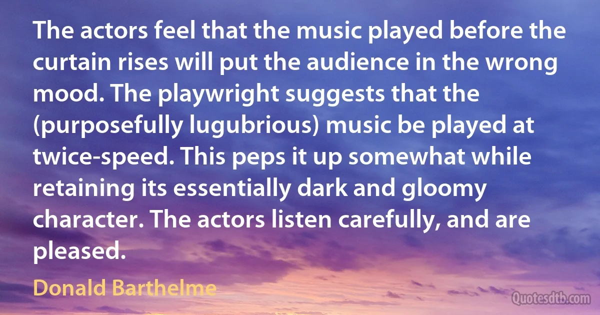 The actors feel that the music played before the curtain rises will put the audience in the wrong mood. The playwright suggests that the (purposefully lugubrious) music be played at twice-speed. This peps it up somewhat while retaining its essentially dark and gloomy character. The actors listen carefully, and are pleased. (Donald Barthelme)