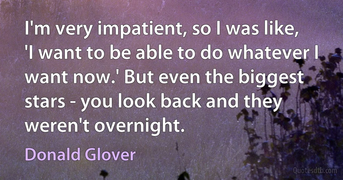 I'm very impatient, so I was like, 'I want to be able to do whatever I want now.' But even the biggest stars - you look back and they weren't overnight. (Donald Glover)