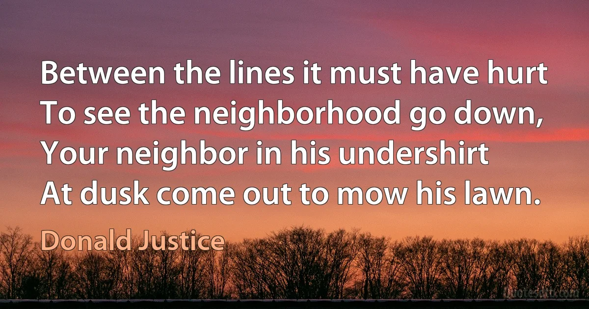 Between the lines it must have hurt
To see the neighborhood go down,
Your neighbor in his undershirt
At dusk come out to mow his lawn. (Donald Justice)