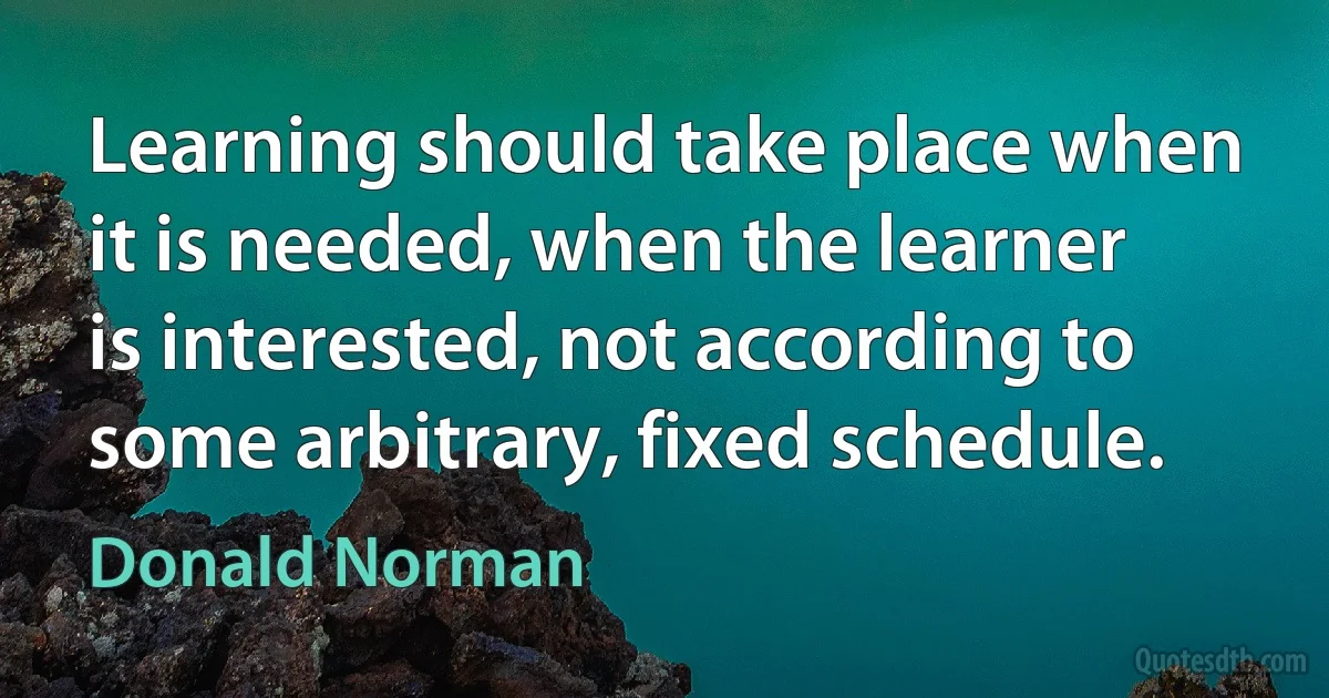 Learning should take place when it is needed, when the learner is interested, not according to some arbitrary, fixed schedule. (Donald Norman)