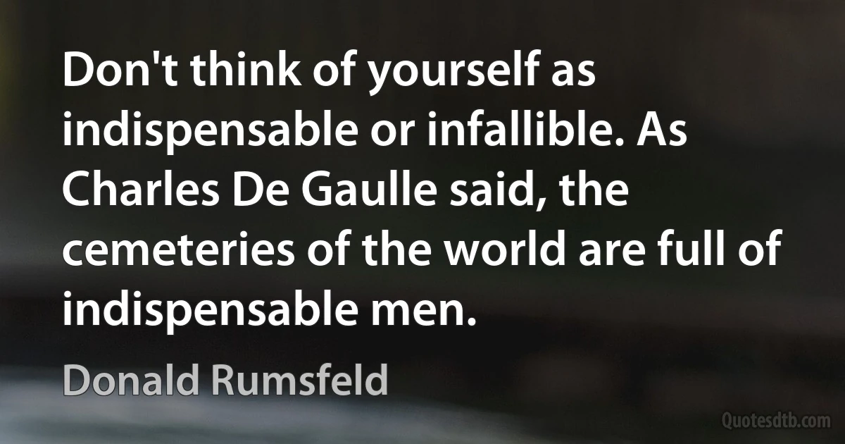 Don't think of yourself as indispensable or infallible. As Charles De Gaulle said, the cemeteries of the world are full of indispensable men. (Donald Rumsfeld)