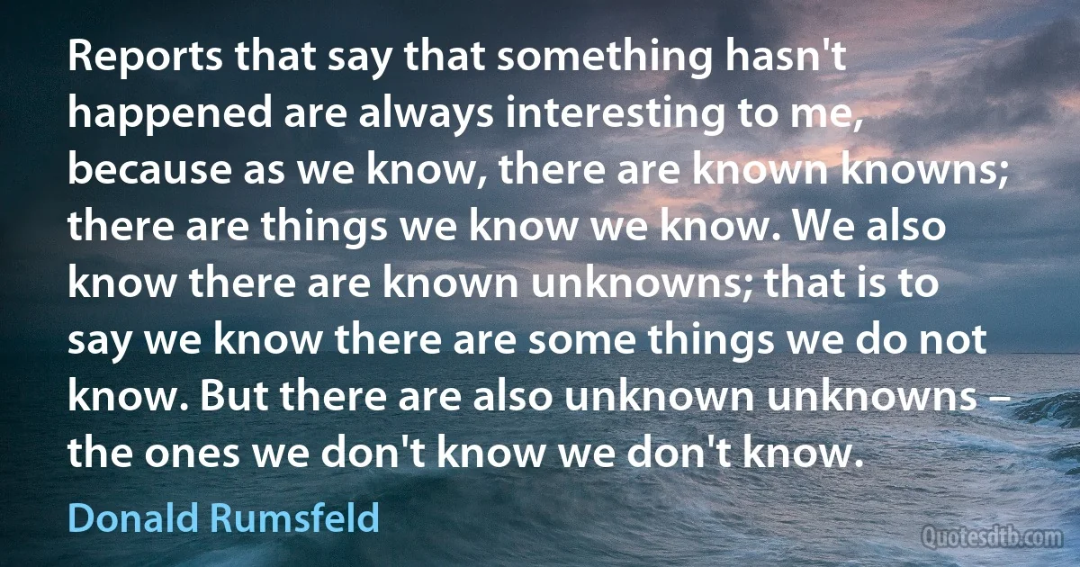 Reports that say that something hasn't happened are always interesting to me, because as we know, there are known knowns; there are things we know we know. We also know there are known unknowns; that is to say we know there are some things we do not know. But there are also unknown unknowns – the ones we don't know we don't know. (Donald Rumsfeld)