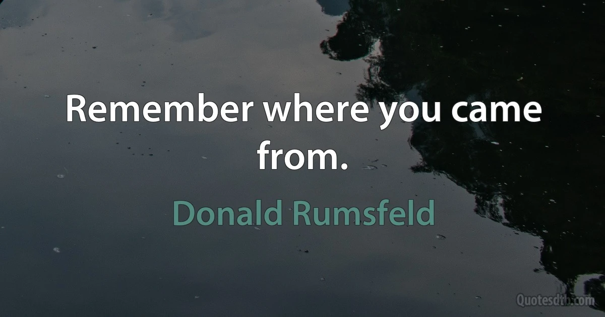 Remember where you came from. (Donald Rumsfeld)