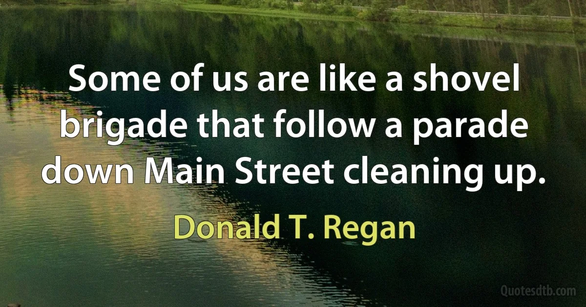 Some of us are like a shovel brigade that follow a parade down Main Street cleaning up. (Donald T. Regan)