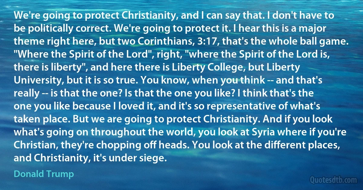 We're going to protect Christianity, and I can say that. I don't have to be politically correct. We're going to protect it. I hear this is a major theme right here, but two Corinthians, 3:17, that's the whole ball game. "Where the Spirit of the Lord", right, "where the Spirit of the Lord is, there is liberty", and here there is Liberty College, but Liberty University, but it is so true. You know, when you think -- and that's really -- is that the one? Is that the one you like? I think that's the one you like because I loved it, and it's so representative of what's taken place. But we are going to protect Christianity. And if you look what's going on throughout the world, you look at Syria where if you're Christian, they're chopping off heads. You look at the different places, and Christianity, it's under siege. (Donald Trump)