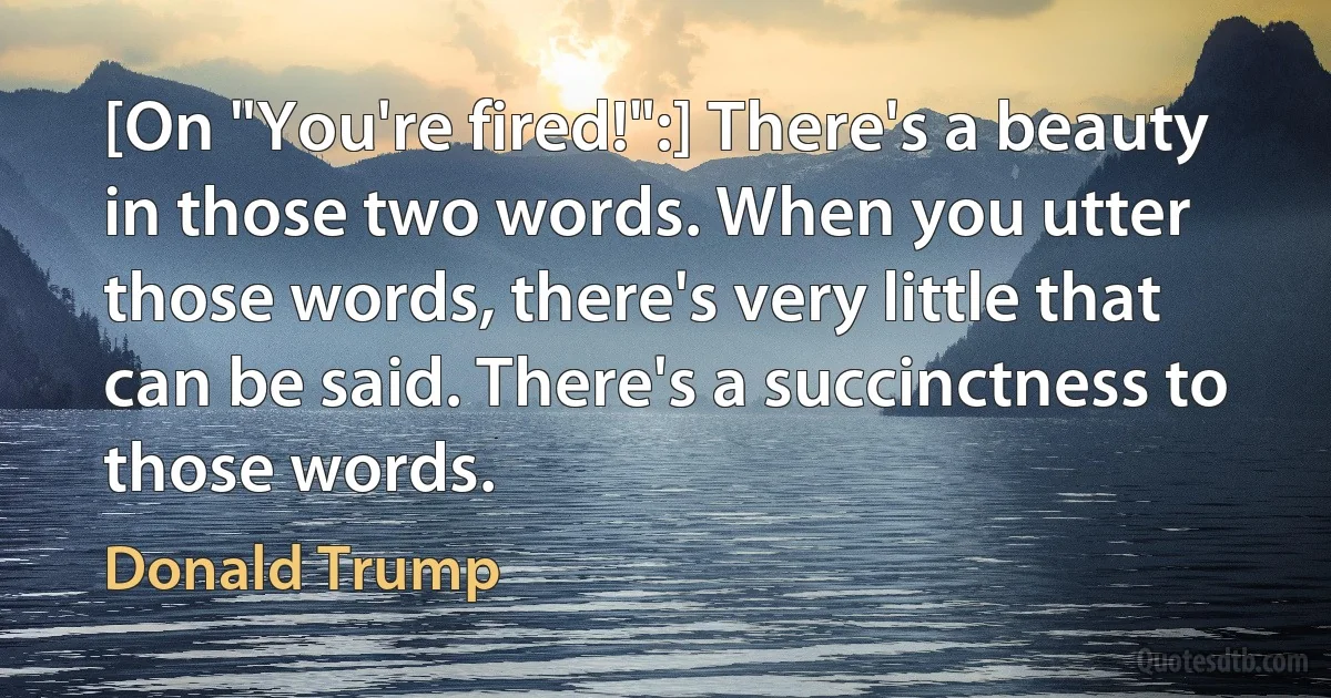 [On "You're fired!":] There's a beauty in those two words. When you utter those words, there's very little that can be said. There's a succinctness to those words. (Donald Trump)