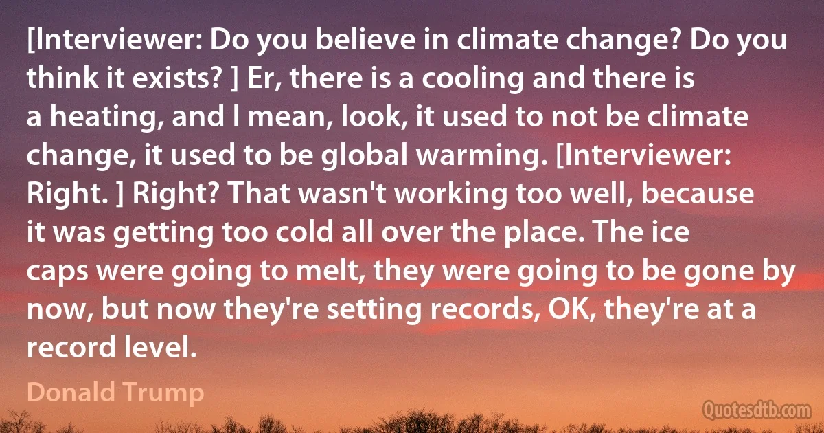 [Interviewer: Do you believe in climate change? Do you think it exists? ] Er, there is a cooling and there is a heating, and I mean, look, it used to not be climate change, it used to be global warming. [Interviewer: Right. ] Right? That wasn't working too well, because it was getting too cold all over the place. The ice caps were going to melt, they were going to be gone by now, but now they're setting records, OK, they're at a record level. (Donald Trump)