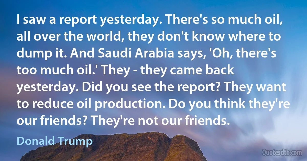 I saw a report yesterday. There's so much oil, all over the world, they don't know where to dump it. And Saudi Arabia says, 'Oh, there's too much oil.' They - they came back yesterday. Did you see the report? They want to reduce oil production. Do you think they're our friends? They're not our friends. (Donald Trump)