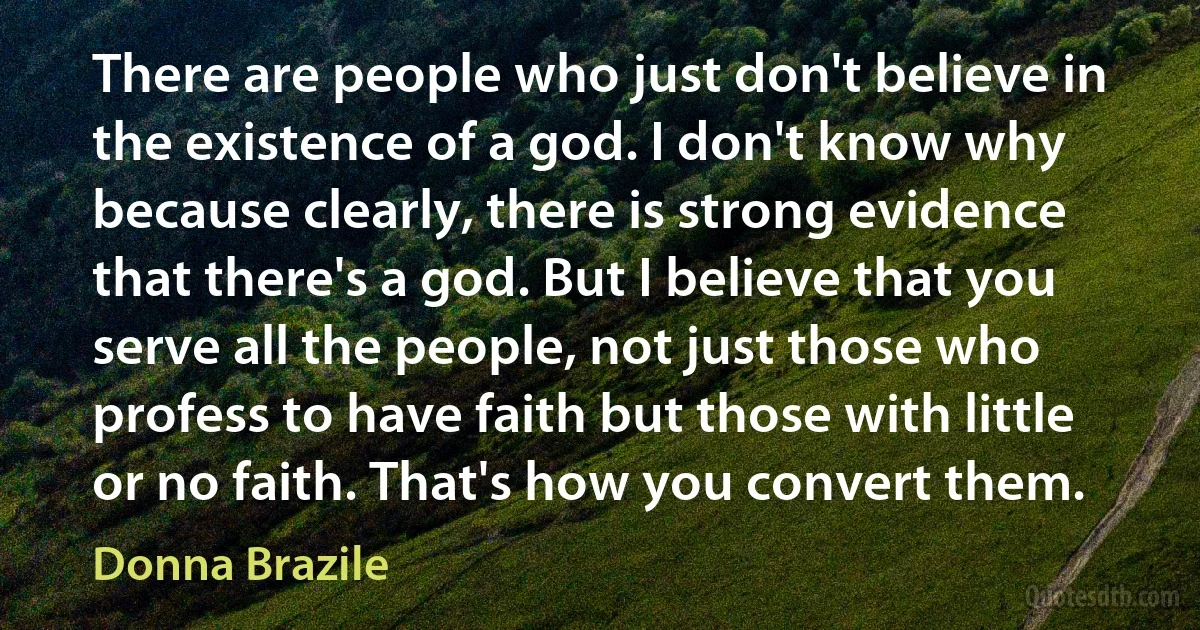 There are people who just don't believe in the existence of a god. I don't know why because clearly, there is strong evidence that there's a god. But I believe that you serve all the people, not just those who profess to have faith but those with little or no faith. That's how you convert them. (Donna Brazile)