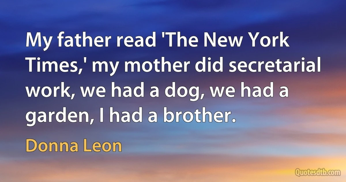 My father read 'The New York Times,' my mother did secretarial work, we had a dog, we had a garden, I had a brother. (Donna Leon)