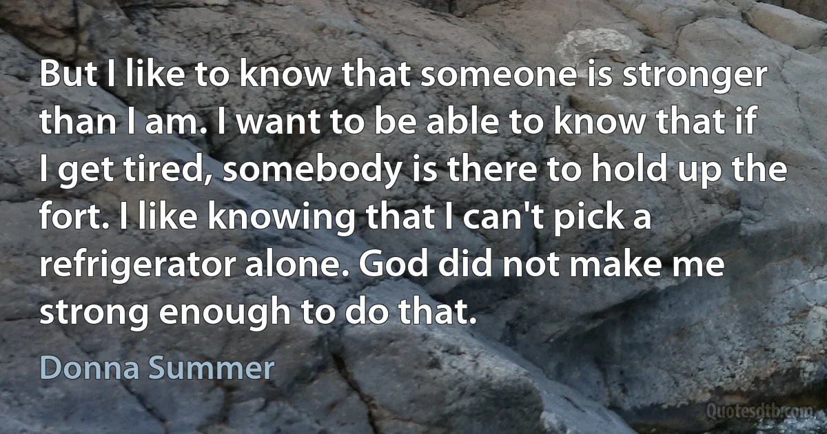 But I like to know that someone is stronger than I am. I want to be able to know that if I get tired, somebody is there to hold up the fort. I like knowing that I can't pick a refrigerator alone. God did not make me strong enough to do that. (Donna Summer)