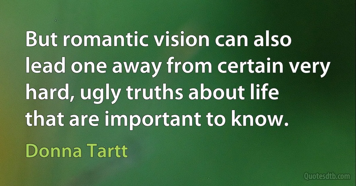 But romantic vision can also lead one away from certain very hard, ugly truths about life that are important to know. (Donna Tartt)