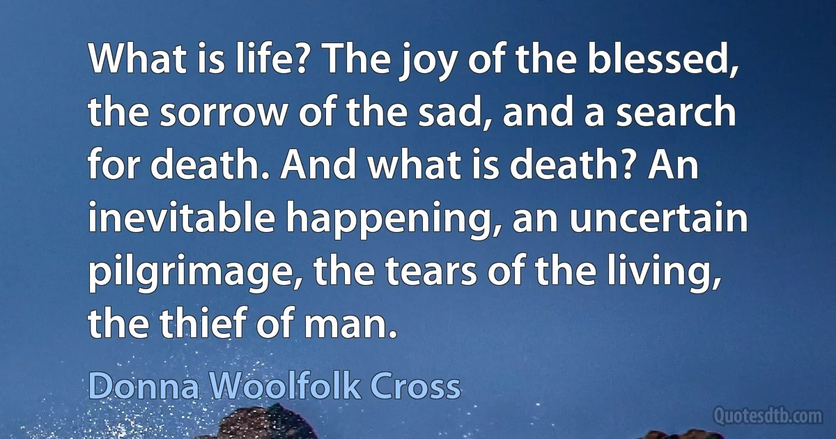 What is life? The joy of the blessed, the sorrow of the sad, and a search for death. And what is death? An inevitable happening, an uncertain pilgrimage, the tears of the living, the thief of man. (Donna Woolfolk Cross)