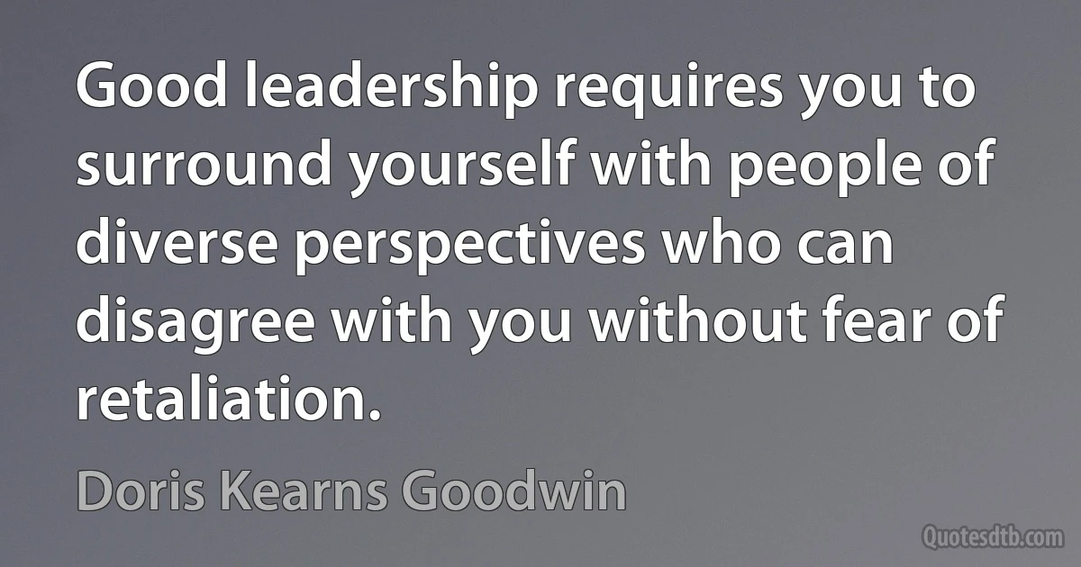 Good leadership requires you to surround yourself with people of diverse perspectives who can disagree with you without fear of retaliation. (Doris Kearns Goodwin)