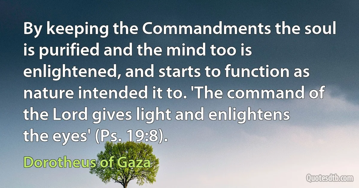 By keeping the Commandments the soul is purified and the mind too is enlightened, and starts to function as nature intended it to. 'The command of the Lord gives light and enlightens the eyes' (Ps. 19:8). (Dorotheus of Gaza)