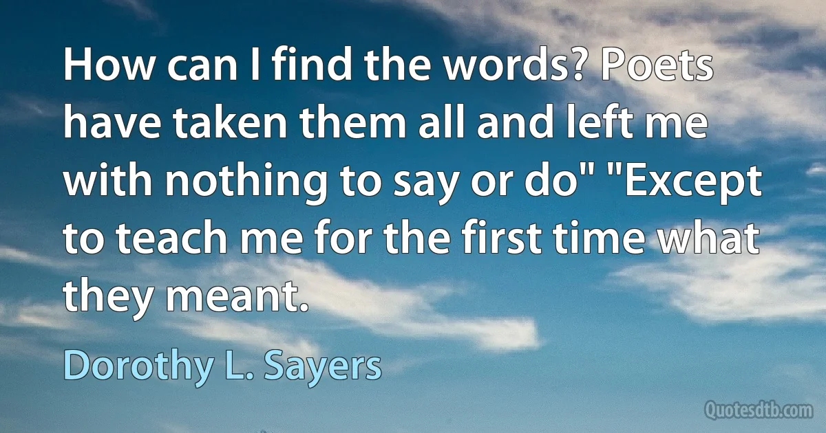 How can I find the words? Poets have taken them all and left me with nothing to say or do" "Except to teach me for the first time what they meant. (Dorothy L. Sayers)