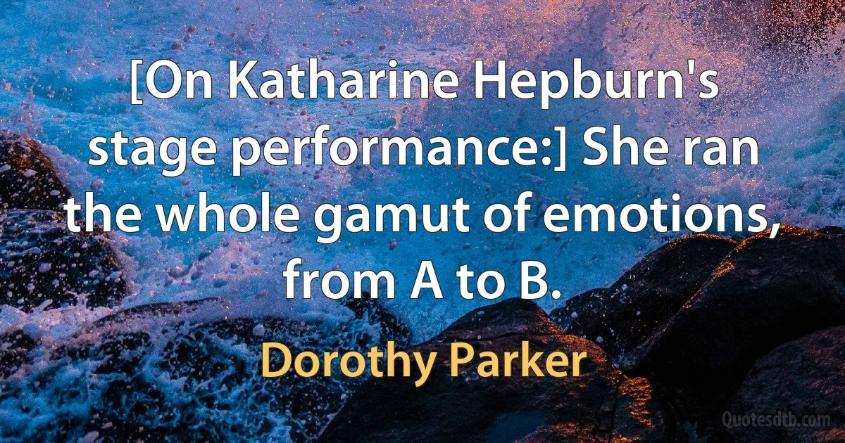 [On Katharine Hepburn's stage performance:] She ran the whole gamut of emotions, from A to B. (Dorothy Parker)