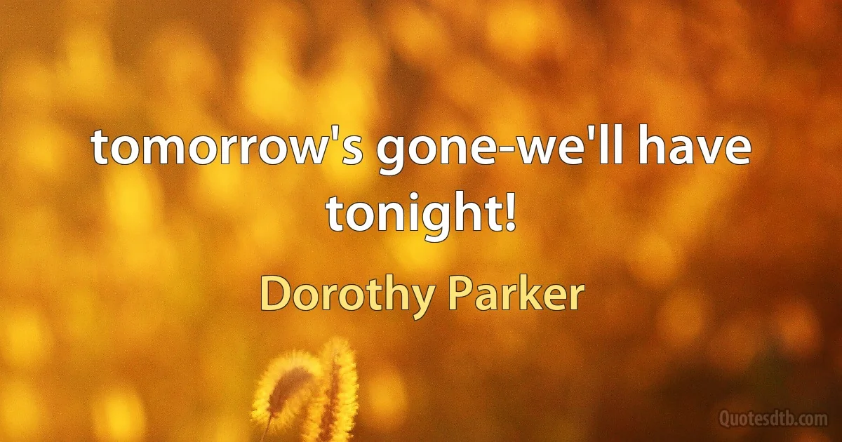 tomorrow's gone-we'll have tonight! (Dorothy Parker)