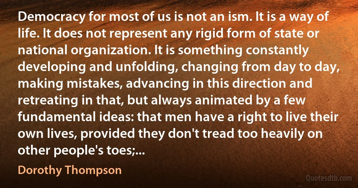 Democracy for most of us is not an ism. It is a way of life. It does not represent any rigid form of state or national organization. It is something constantly developing and unfolding, changing from day to day, making mistakes, advancing in this direction and retreating in that, but always animated by a few fundamental ideas: that men have a right to live their own lives, provided they don't tread too heavily on other people's toes;... (Dorothy Thompson)