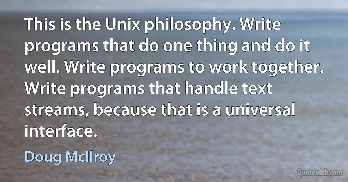 This is the Unix philosophy. Write programs that do one thing and do it well. Write programs to work together. Write programs that handle text streams, because that is a universal interface. (Doug McIlroy)