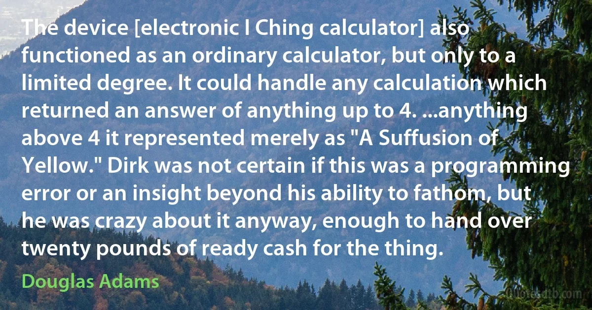 The device [electronic I Ching calculator] also functioned as an ordinary calculator, but only to a limited degree. It could handle any calculation which returned an answer of anything up to 4. ...anything above 4 it represented merely as "A Suffusion of Yellow." Dirk was not certain if this was a programming error or an insight beyond his ability to fathom, but he was crazy about it anyway, enough to hand over twenty pounds of ready cash for the thing. (Douglas Adams)