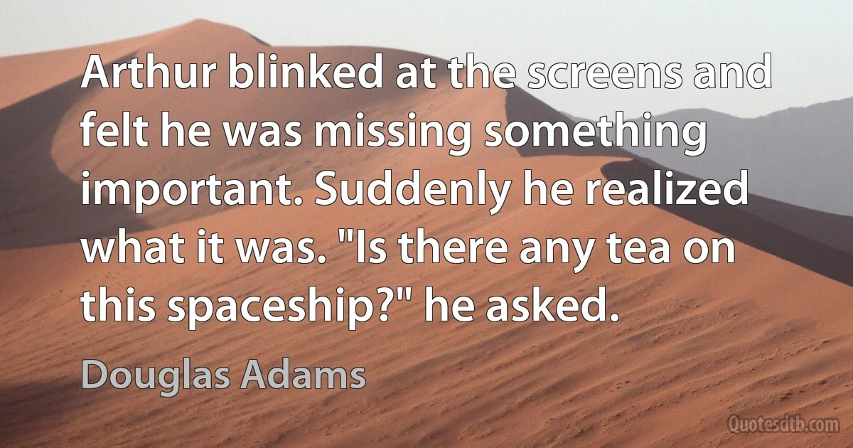 Arthur blinked at the screens and felt he was missing something important. Suddenly he realized what it was. "Is there any tea on this spaceship?" he asked. (Douglas Adams)